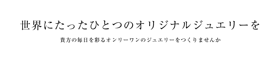 世界にたったひとつのオリジナルジュエリーを 貴方の毎日を彩るオンリーワンのジュエリーをつくりませんか