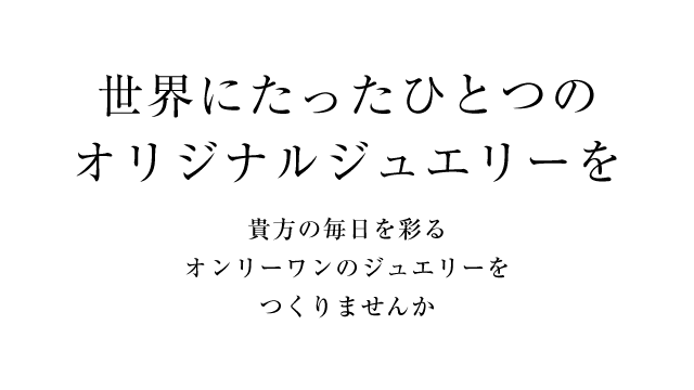 世界にたったひとつのオリジナルジュエリーを 貴方の毎日を彩るオンリーワンのジュエリーをつくりませんか